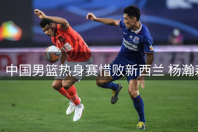 中国男篮热身赛惜败新西兰 杨瀚森归队备战世预赛