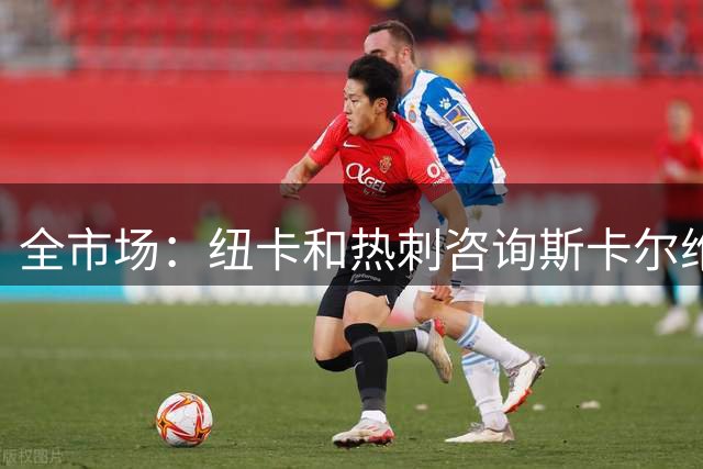 全市场：纽卡和热刺咨询斯卡尔维尼情况，亚特兰大要至少5000万欧