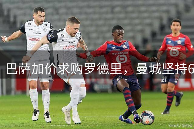 巴萨加价求购罗德里，曼城坚持6000万英镑要价