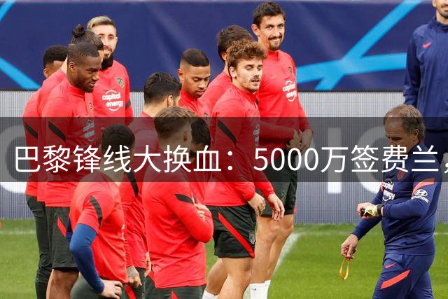 巴黎锋线大换血：5000万签费兰，重磅出售拉莫斯