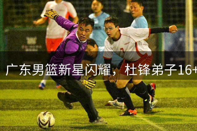 广东男篮新星闪耀，杜锋弟子16+8+2助力球队复苏