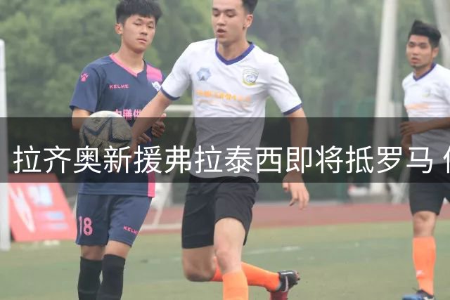 拉齐奥新援弗拉泰西即将抵罗马 体检安排曝光