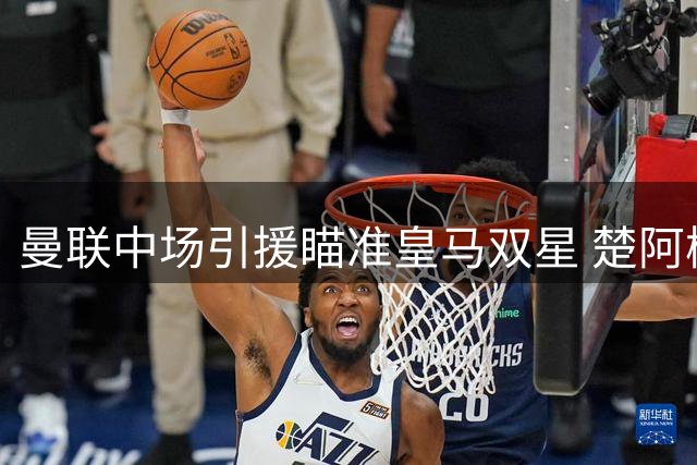 曼联中场引援瞄准皇马双星 楚阿梅尼谈判获突破