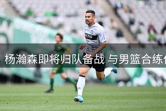 杨瀚森即将归队备战 与男篮合练仅剩10天关键期