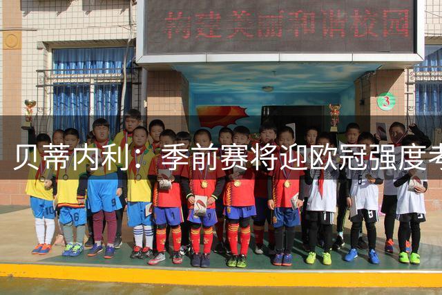 贝蒂内利：季前赛将迎欧冠强度考验 马竞对决成战术试验场