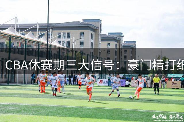 CBA休赛期三大信号：豪门精打细算 中游队刮骨疗毒
